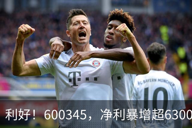 利好！600345，净利暴增超6300%！多家A股公司业绩爆发