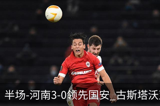 半场-河南3-0领先国安 古斯塔沃双响纳萨里奥破门